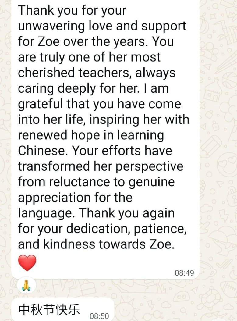 WhatsApp message from a parent to a TSS tutor about Chinese: Thank you for your unwavering love and support for Zoe over the years. You are truly one of her most cherished teachers, always caring deeply for her. I am grateful that you have come into her life, inspiring her with renewed hope in learning Chinese. Your efforts have transformed her perspective from reluctance to genuine appreciation for the language. Thank you again for your dedication, patience, and kindness towards Zoe. 中秋节快乐 (Happy Mid-Autumn Festival)